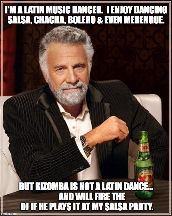 The Most Interesting Man In The World Meme | I'M A LATIN MUSIC DANCER.

I ENJOY DANCING SALSA, CHACHA, BOLERO & EVEN MERENGUE. BUT KIZOMBA IS NOT A LATIN DANCE...       AND WILL FIRE THE DJ IF HE PLAYS IT AT MY SALSA PARTY. | image tagged in memes,the most interesting man in the world | made w/ Imgflip meme maker