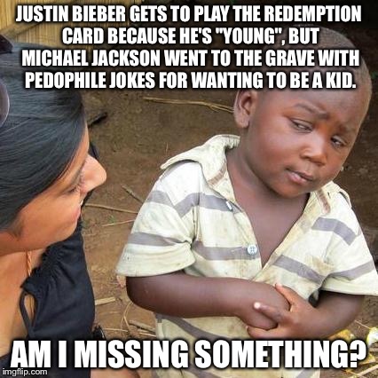 Justin Bieber Michael Jackson Meme | JUSTIN BIEBER GETS TO PLAY THE REDEMPTION CARD BECAUSE HE'S "YOUNG", BUT MICHAEL JACKSON WENT TO THE GRAVE WITH PEDOPHILE JOKES FOR WANTING TO BE A KID. AM I MISSING SOMETHING? | image tagged in memes,third world skeptical kid,justin bieber,michael jackson | made w/ Imgflip meme maker