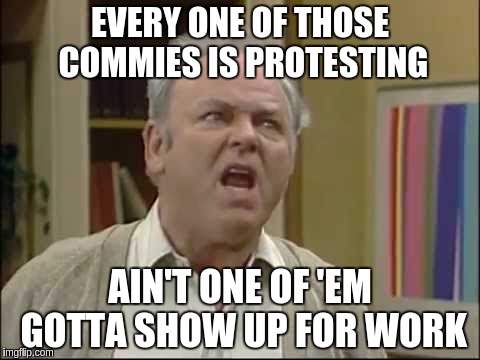 Shut up Meathead | EVERY ONE OF THOSE COMMIES IS PROTESTING; AIN'T ONE OF 'EM GOTTA SHOW UP FOR WORK | image tagged in shut up meathead | made w/ Imgflip meme maker