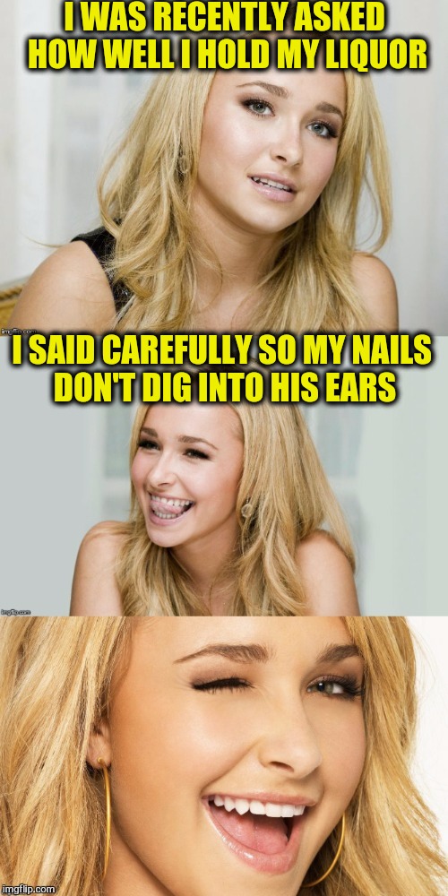 KenJ and I must be having a mutual admiration society going. We keep inspiring the other with meme ideas in our comments | I WAS RECENTLY ASKED HOW WELL I HOLD MY LIQUOR; I SAID CAREFULLY SO MY NAILS DON'T DIG INTO HIS EARS | image tagged in bad pun hayden panettiere,liquor | made w/ Imgflip meme maker