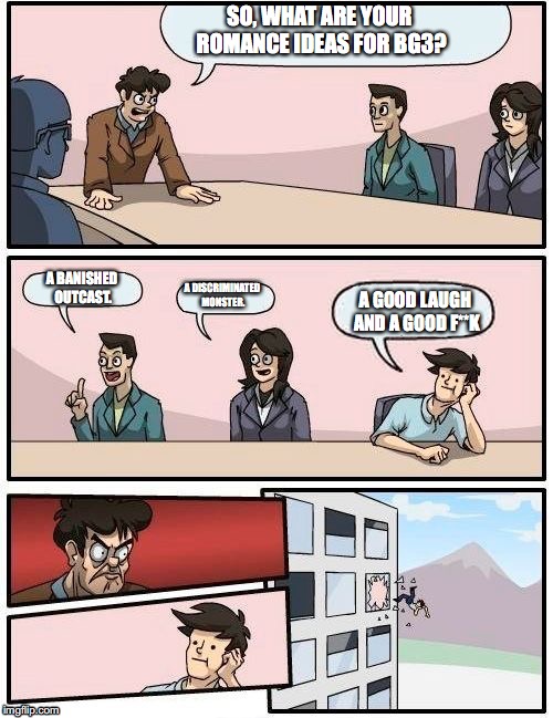 Boardroom Meeting Suggestion Meme | SO, WHAT ARE YOUR ROMANCE IDEAS FOR BG3? A BANISHED OUTCAST. A DISCRIMINATED MONSTER. A GOOD LAUGH AND A GOOD F**K | image tagged in memes,boardroom meeting suggestion | made w/ Imgflip meme maker