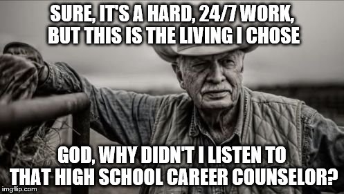 So God Made A Farmer | SURE, IT'S A HARD, 24/7 WORK, BUT THIS IS THE LIVING I CHOSE; GOD, WHY DIDN'T I LISTEN TO THAT HIGH SCHOOL CAREER COUNSELOR? | image tagged in memes,so god made a farmer | made w/ Imgflip meme maker