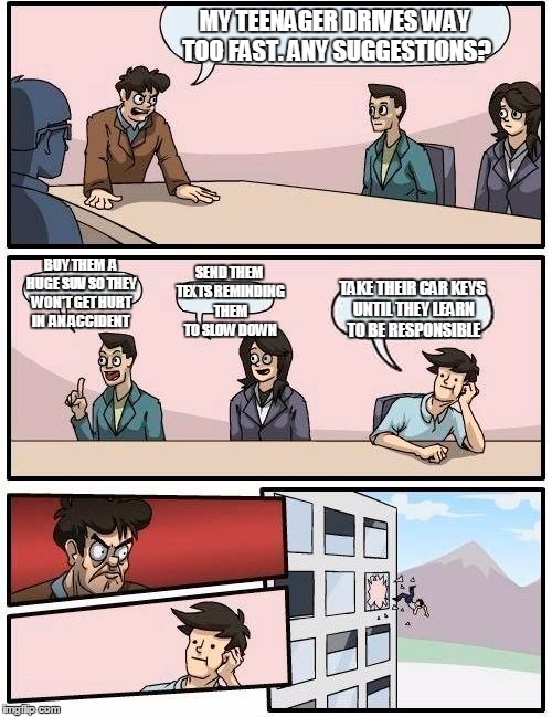 Boardroom Meeting Suggestion Meme | MY TEENAGER DRIVES WAY TOO FAST. ANY SUGGESTIONS? SEND THEM TEXTS REMINDING THEM TO SLOW DOWN; BUY THEM  A HUGE SUV SO THEY WON'T GET HURT IN  AN ACCIDENT; TAKE THEIR CAR KEYS UNTIL THEY LEARN TO BE RESPONSIBLE | image tagged in memes,boardroom meeting suggestion | made w/ Imgflip meme maker