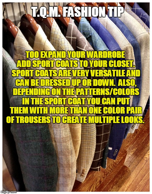 T.Q.M. FASHION TIP; TOO EXPAND YOUR WARDROBE ADD SPORT COATS TO YOUR CLOSET. SPORT COATS ARE VERY VERSATILE AND CAN BE DRESSED UP OR DOWN.  ALSO, DEPENDING ON THE PATTERNS/COLORS IN THE SPORT COAT YOU CAN PUT THEM WITH MORE THAN ONE COLOR PAIR OF TROUSERS TO CREATE MULTIPLE LOOKS. | made w/ Imgflip meme maker