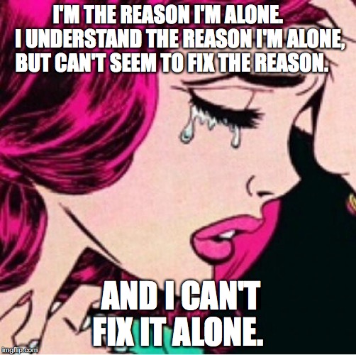 Sad face  | I'M THE REASON I'M ALONE.




 I UNDERSTAND THE REASON I'M ALONE, BUT CAN'T SEEM TO FIX THE REASON. AND I CAN'T FIX IT ALONE. | image tagged in sad face | made w/ Imgflip meme maker