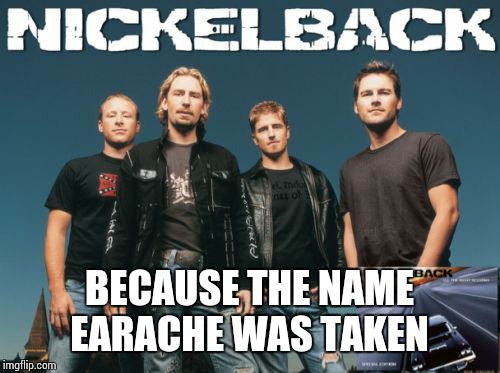 Nickleback |  BECAUSE THE NAME EARACHE WAS TAKEN | image tagged in memes,nickleback | made w/ Imgflip meme maker