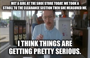 So I Guess You Can Say Things Are Getting Pretty Serious | MET A GIRL AT THE SHOE STORE TODAY. WE TOOK A STROLL TO THE CLEARANCE SECTION THEN SHE MEASURED ME. I THINK THINGS ARE GETTING PRETTY SERIOUS. | image tagged in memes,so i guess you can say things are getting pretty serious | made w/ Imgflip meme maker