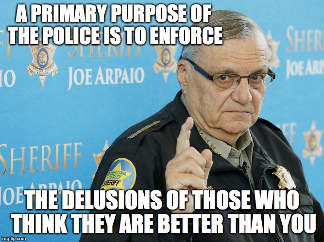 Joe Arpaio | A PRIMARY PURPOSE OF THE POLICE IS TO ENFORCE; THE DELUSIONS OF THOSE WHO THINK THEY ARE BETTER THAN YOU | image tagged in joe arpaio,arizona,immigration | made w/ Imgflip meme maker