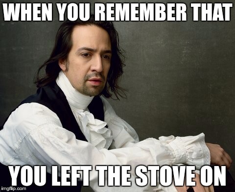 Hamilton write like you're running out of time | WHEN YOU REMEMBER THAT; YOU LEFT THE STOVE ON | image tagged in hamilton write like you're running out of time | made w/ Imgflip meme maker