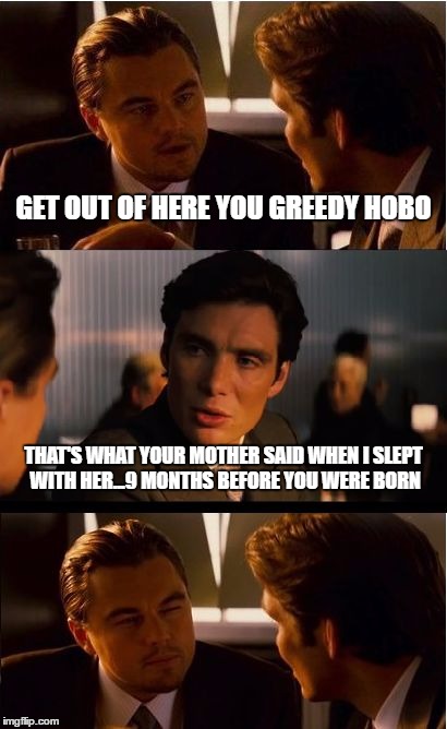 Inception Meme | GET OUT OF HERE YOU GREEDY HOBO; THAT'S WHAT YOUR MOTHER SAID WHEN I SLEPT WITH HER...9 MONTHS BEFORE YOU WERE BORN | image tagged in memes,inception | made w/ Imgflip meme maker