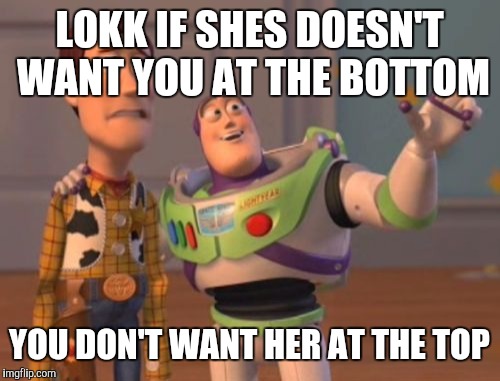 X, X Everywhere Meme | LOKK IF SHES DOESN'T WANT YOU AT THE BOTTOM; YOU DON'T WANT HER AT THE TOP | image tagged in memes,x x everywhere | made w/ Imgflip meme maker