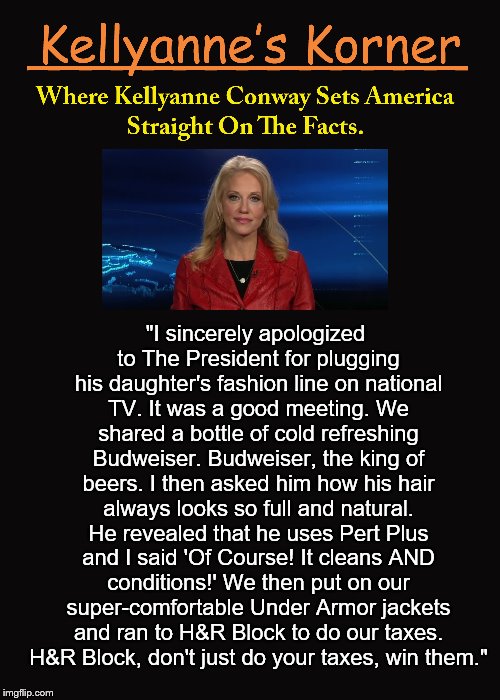 Kellyanne's Korner. (6) | "I sincerely apologized to The President for plugging his daughter's fashion line on national TV. It was a good meeting. We shared a bottle of cold refreshing Budweiser. Budweiser, the king of beers. I then asked him how his hair always looks so full and natural. He revealed that he uses Pert Plus and I said 'Of Course! It cleans AND conditions!' We then put on our super-comfortable Under Armor jackets and ran to H&R Block to do our taxes. H&R Block, don't just do your taxes, win them." | image tagged in kellyanne conway,kellyanne's korner,budweiser,politics,donald trump,free commercial | made w/ Imgflip meme maker