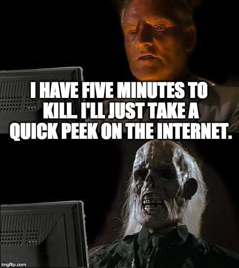 Me. | I HAVE FIVE MINUTES TO KILL. I'LL JUST TAKE A QUICK PEEK ON THE INTERNET. | image tagged in memes,ill just wait here,imgflip,bacon | made w/ Imgflip meme maker