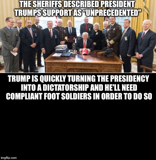 Emerging Dictatorship  | THE SHERIFFS DESCRIBED PRESIDENT TRUMPS SUPPORT AS “UNPRECEDENTED"; TRUMP IS QUICKLY TURNING THE PRESIDENCY INTO A DICTATORSHIP AND HE'LL NEED COMPLIANT FOOT SOLDIERS IN ORDER TO DO SO | image tagged in donald trump,dictator,sheriff,police,law enforcement | made w/ Imgflip meme maker