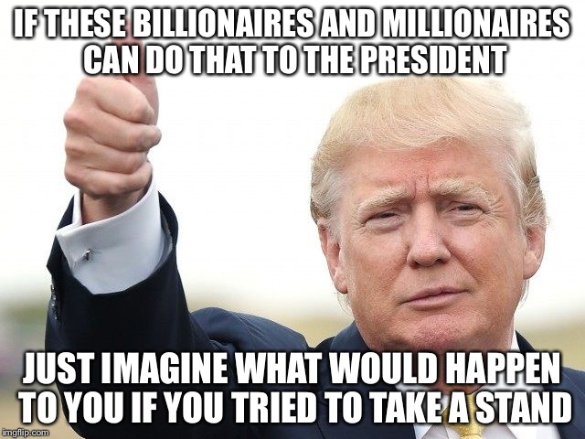 IF THESE BILLIONAIRES AND MILLIONAIRES CAN DO THAT TO THE PRESIDENT JUST IMAGINE WHAT WOULD HAPPEN TO YOU IF YOU TRIED TO TAKE A STAND | image tagged in trump thumbs up | made w/ Imgflip meme maker