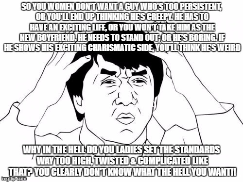 Jackie Chan WTF | SO YOU WOMEN DON'T WANT A GUY WHO'S TOO PERSISTENT, OR YOU'LL END UP THINKING HE'S CREEPY. HE HAS TO HAVE AN EXCITING LIFE, OR YOU WON'T TAKE HIM AS THE NEW BOYFRIEND. HE NEEDS TO STAND OUT; OR HE'S BORING. IF HE SHOWS HIS EXCITING CHARISMATIC SIDE, YOU'LL THINK HE'S WEIRD; WHY IN THE HELL DO YOU LADIES SET THE STANDARDS WAY TOO HIGH, TWISTED & COMPLICATED LIKE THAT? YOU CLEARLY DON'T KNOW WHAT THE HELL YOU WANT!! | image tagged in memes,jackie chan wtf | made w/ Imgflip meme maker