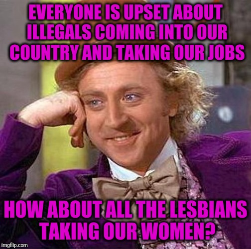 Creepy Condescending Wonka | EVERYONE IS UPSET ABOUT ILLEGALS COMING INTO OUR COUNTRY AND TAKING OUR JOBS; HOW ABOUT ALL THE LESBIANS TAKING OUR WOMEN? | image tagged in memes,creepy condescending wonka | made w/ Imgflip meme maker