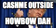 CASHME OUTSIDE; HOWBOW DAH | image tagged in angry trump | made w/ Imgflip meme maker