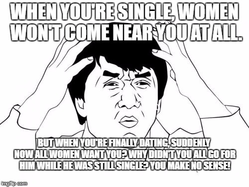 Jackie Chan WTF Meme | WHEN YOU'RE SINGLE, WOMEN WON'T COME NEAR YOU AT ALL. BUT WHEN YOU'RE FINALLY DATING, SUDDENLY NOW ALL WOMEN WANT YOU? WHY DIDN'T YOU ALL GO FOR HIM WHILE HE WAS STILL SINGLE? YOU MAKE NO SENSE! | image tagged in memes,jackie chan wtf | made w/ Imgflip meme maker