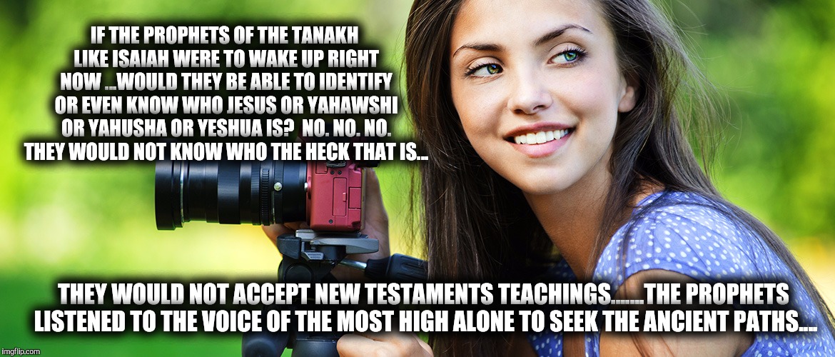 IF THE PROPHETS OF THE TANAKH LIKE ISAIAH WERE TO WAKE UP RIGHT NOW ...WOULD THEY BE ABLE TO IDENTIFY OR EVEN KNOW WHO JESUS OR YAHAWSHI OR YAHUSHA OR YESHUA IS?  NO. NO. NO. THEY WOULD NOT KNOW WHO THE HECK THAT IS... THEY WOULD NOT ACCEPT NEW TESTAMENTS TEACHINGS.......THE PROPHETS LISTENED TO THE VOICE OF THE MOST HIGH ALONE TO SEEK THE ANCIENT PATHS.... | image tagged in yahuah,god,jesus,yahusha,yahushua,yeshua | made w/ Imgflip meme maker