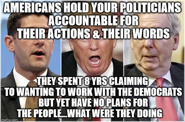 Republicans1234 | AMERICANS HOLD YOUR POLITICIANS ACCOUNTABLE FOR THEIR ACTIONS & THEIR WORDS; THEY SPENT 8 YRS CLAIMING TO WANTING TO WORK WITH THE DEMOCRATS BUT YET HAVE NO PLANS FOR THE PEOPLE...WHAT WERE THEY DOING | image tagged in republicans1234 | made w/ Imgflip meme maker