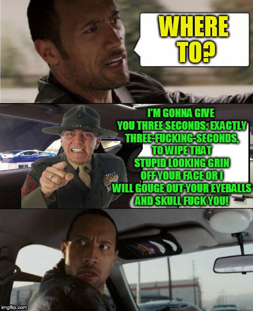 The Rock Driving Blank 2 | WHERE TO? I'M GONNA GIVE YOU THREE SECONDS; EXACTLY THREE-F**KING-SECONDS, TO WIPE THAT STUPID LOOKING GRIN OFF YOUR FACE OR I WILL GOUGE OU | image tagged in the rock driving blank 2 | made w/ Imgflip meme maker