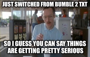 So I Guess You Can Say Things Are Getting Pretty Serious Meme | JUST SWITCHED FROM BUMBLE 2 TXT; SO I GUESS YOU CAN SAY THINGS ARE GETTING PRETTY SERIOUS | image tagged in memes,so i guess you can say things are getting pretty serious | made w/ Imgflip meme maker