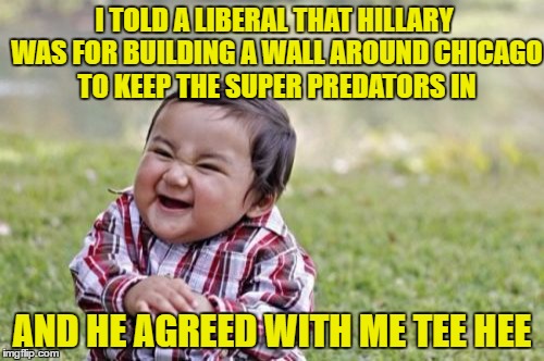 Evil Toddler Meme | I TOLD A LIBERAL THAT HILLARY WAS FOR BUILDING A WALL AROUND CHICAGO TO KEEP THE SUPER PREDATORS IN; AND HE AGREED WITH ME TEE HEE | image tagged in memes,evil toddler | made w/ Imgflip meme maker