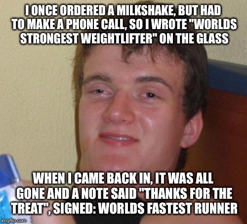 10 Guy Meme | I ONCE ORDERED A MILKSHAKE, BUT HAD TO MAKE A PHONE CALL, SO I WROTE "WORLDS STRONGEST WEIGHTLIFTER" ON THE GLASS; WHEN I CAME BACK IN, IT WAS ALL GONE AND A NOTE SAID "THANKS FOR THE TREAT", SIGNED: WORLDS FASTEST RUNNER | image tagged in memes,10 guy | made w/ Imgflip meme maker