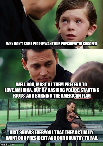 Finding Neverland | WHY DON'T SOME PEOPLE WANT OUR PRESIDENT TO SUCCEED; WELL SON, MOST OF THEM PRETEND TO LOVE AMERICA. BUT BY BASHING POLICE, STARTING RIOTS, AND BURNING THE AMERICAN FLAG; JUST SHOWS EVERYONE THAT THEY ACTUALLY WANT OUR PRESIDENT AND OUR COUNTRY TO FAIL | image tagged in memes,finding neverland | made w/ Imgflip meme maker