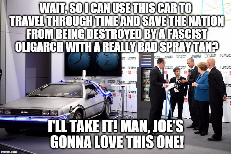 Someone Save Us | WAIT, SO I CAN USE THIS CAR TO TRAVEL THROUGH TIME AND SAVE THE NATION FROM BEING DESTROYED BY A FASCIST OLIGARCH WITH A REALLY BAD SPRAY TAN? I'LL TAKE IT! MAN, JOE'S GONNA LOVE THIS ONE! | image tagged in trump,obama,back to the future | made w/ Imgflip meme maker