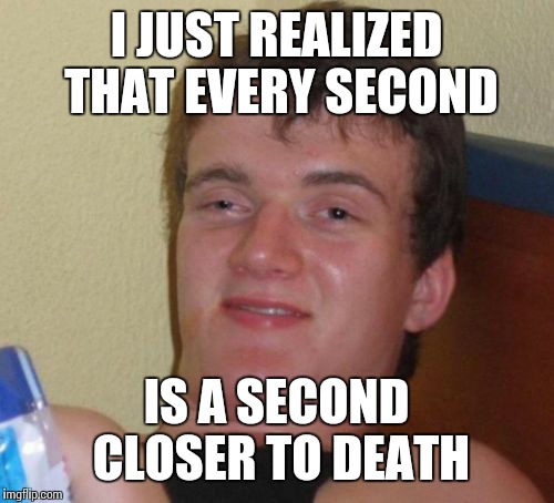 10 Guy Meme | I JUST REALIZED THAT EVERY SECOND; IS A SECOND CLOSER TO DEATH | image tagged in memes,10 guy | made w/ Imgflip meme maker
