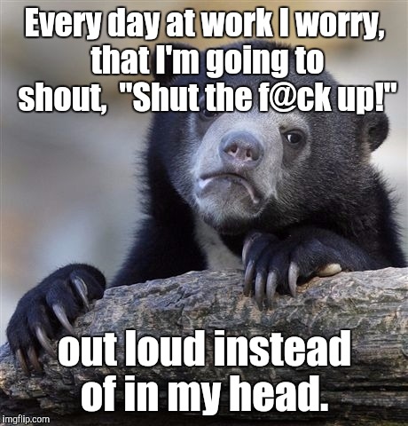 Confession Bear Meme | Every day at work I worry, that I'm going to shout,  "Shut the f@ck up!"; out loud instead of in my head. | image tagged in memes,confession bear | made w/ Imgflip meme maker