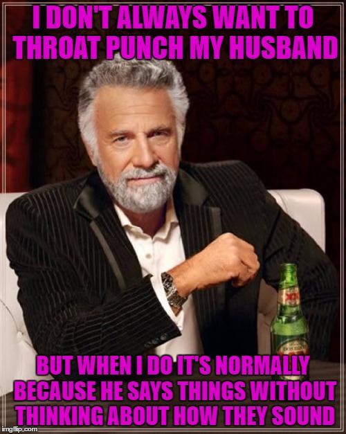 The Most Interesting Man In The World | I DON'T ALWAYS WANT TO THROAT PUNCH MY HUSBAND; BUT WHEN I DO IT'S NORMALLY BECAUSE HE SAYS THINGS WITHOUT THINKING ABOUT HOW THEY SOUND | image tagged in memes,the most interesting man in the world | made w/ Imgflip meme maker