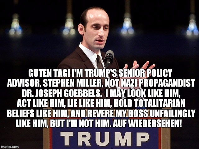 I'm stephen miller, not dr. joseph goebbels, damnit | GUTEN TAG! I'M TRUMP'S SENIOR POLICY ADVISOR, STEPHEN MILLER, NOT NAZI PROPAGANDIST DR. JOSEPH GOEBBELS.  I MAY LOOK LIKE HIM, ACT LIKE HIM, LIE LIKE HIM, HOLD TOTALITARIAN BELIEFS LIKE HIM, AND REVERE MY BOSS UNFAILINGLY LIKE HIM, BUT I'M NOT HIM. AUF WIEDERSEHEN! | image tagged in stephen miller joseph goebbels | made w/ Imgflip meme maker