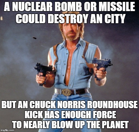 Chuck Norris Guns | A NUCLEAR BOMB OR MISSILE COULD DESTROY AN CITY; BUT AN CHUCK NORRIS ROUNDHOUSE KICK HAS ENOUGH FORCE TO NEARLY BLOW UP THE PLANET | image tagged in memes,chuck norris guns,chuck norris | made w/ Imgflip meme maker