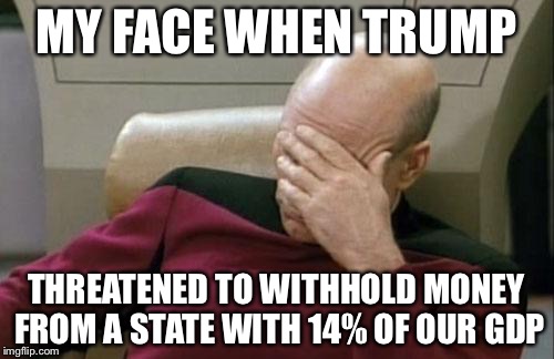 Captain Picard Facepalm Meme | MY FACE WHEN TRUMP; THREATENED TO WITHHOLD MONEY FROM A STATE WITH 14% OF OUR GDP | image tagged in memes,captain picard facepalm | made w/ Imgflip meme maker