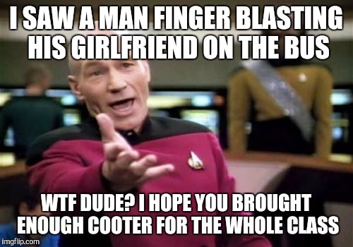 Picard Wtf | I SAW A MAN FINGER BLASTING HIS GIRLFRIEND ON THE BUS; WTF DUDE? I HOPE YOU BROUGHT ENOUGH COOTER FOR THE WHOLE CLASS | image tagged in memes,picard wtf | made w/ Imgflip meme maker
