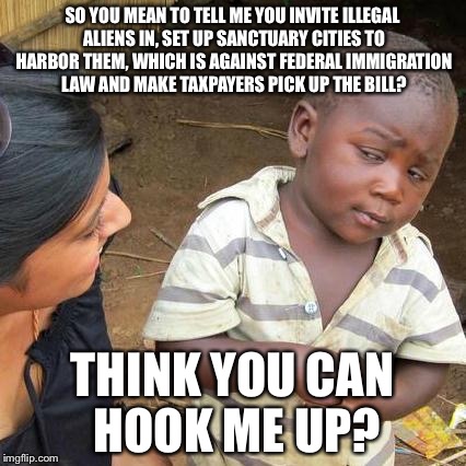 Third World Skeptical Kid Meme | SO YOU MEAN TO TELL ME YOU INVITE ILLEGAL ALIENS IN, SET UP SANCTUARY CITIES TO HARBOR THEM, WHICH IS AGAINST FEDERAL IMMIGRATION LAW AND MAKE TAXPAYERS PICK UP THE BILL? THINK YOU CAN HOOK ME UP? | image tagged in memes,third world skeptical kid | made w/ Imgflip meme maker
