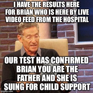 Maury Lie Detector Meme | I HAVE THE RESULTS HERE FOR BRIAN WHO IS HERE BY LIVE VIDEO FEED FROM THE HOSPITAL OUR TEST HAS CONFIRMED BRIAN YOU ARE THE FATHER AND SHE I | image tagged in memes,maury lie detector | made w/ Imgflip meme maker