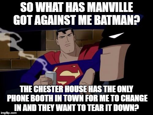 Batman And Superman Meme | SO WHAT HAS MANVILLE GOT AGAINST ME BATMAN? THE CHESTER HOUSE HAS THE ONLY PHONE BOOTH IN TOWN FOR ME TO CHANGE IN AND THEY WANT TO TEAR IT DOWN? | image tagged in memes,batman and superman | made w/ Imgflip meme maker