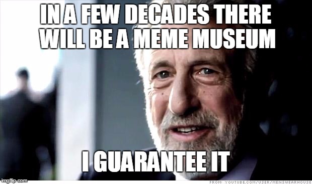 I Guarantee It | IN A FEW DECADES THERE WILL BE A MEME MUSEUM; I GUARANTEE IT | image tagged in memes,i guarantee it | made w/ Imgflip meme maker