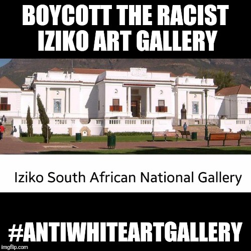 #racist#art#gallery#antiwhite#boycott#iziko#southafricanartgalle | BOYCOTT THE RACIST IZIKO ART GALLERY; #ANTIWHITEARTGALLERY | image tagged in racistartgalleryantiwhiteboycottizikosouthafricanartgalle | made w/ Imgflip meme maker