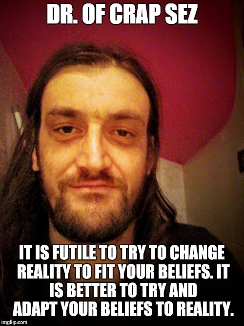 Dr of Crap sez | IT IS FUTILE TO TRY TO CHANGE REALITY TO FIT YOUR BELIEFS.
IT IS BETTER TO TRY AND ADAPT YOUR BELIEFS TO REALITY. | image tagged in reality,beliefs,atheism,epistemolgy,religion | made w/ Imgflip meme maker
