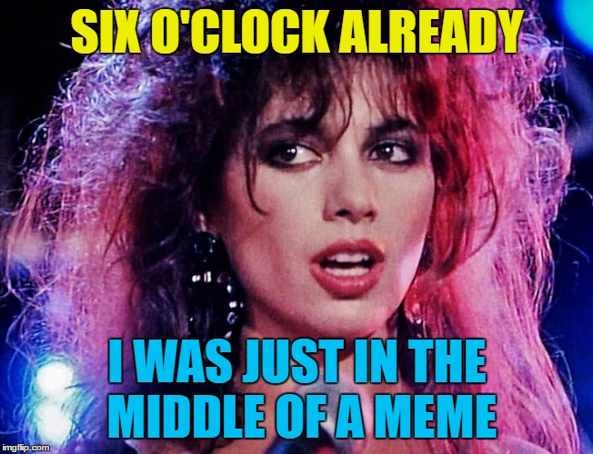 SIX O'CLOCK ALREADY I WAS JUST IN THE MIDDLE OF A MEME | made w/ Imgflip meme maker