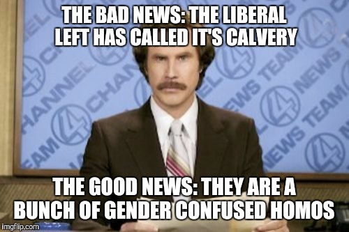 Ron Burgundy | THE BAD NEWS: THE LIBERAL LEFT HAS CALLED IT'S CALVERY; THE GOOD NEWS: THEY ARE A BUNCH OF GENDER CONFUSED HOMOS | image tagged in memes,ron burgundy | made w/ Imgflip meme maker