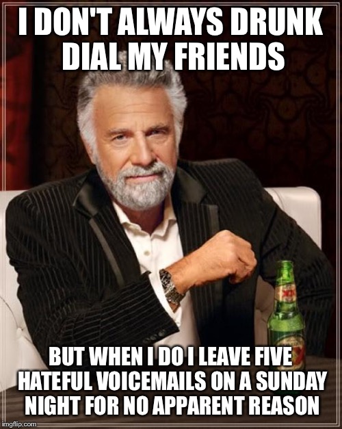 The Most Interesting Man In The World Meme | I DON'T ALWAYS DRUNK DIAL MY FRIENDS; BUT WHEN I DO I LEAVE FIVE HATEFUL VOICEMAILS ON A SUNDAY NIGHT FOR NO APPARENT REASON | image tagged in memes,the most interesting man in the world | made w/ Imgflip meme maker