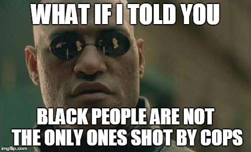 Fun fact of the day. | WHAT IF I TOLD YOU; BLACK PEOPLE ARE NOT THE ONLY ONES SHOT BY COPS | image tagged in memes,matrix morpheus | made w/ Imgflip meme maker