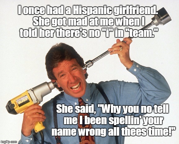 You put a spell on me! | I once had a Hispanic girlfriend. She got mad at me when I told her there's no "i" in "team."; She said, "Why you no tell me I been spellin' your name wrong all thees time!" | image tagged in tim allen drill,spelling,team,tim allen,tool time | made w/ Imgflip meme maker