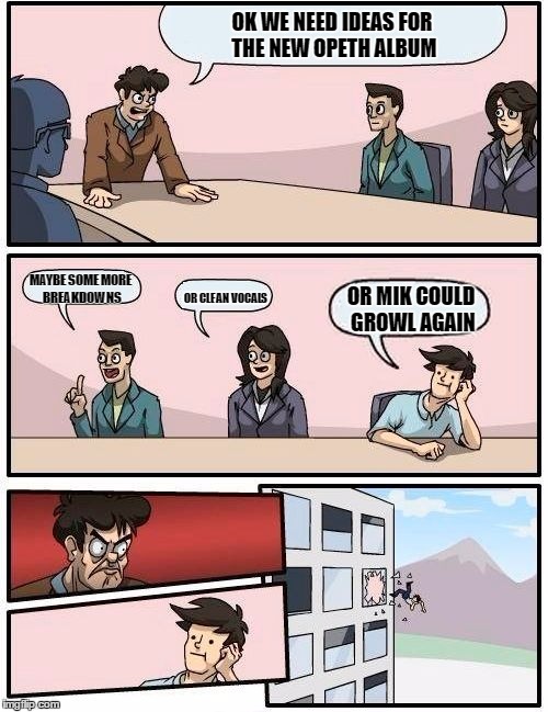Boardroom Meeting Suggestion Meme | OK WE NEED IDEAS FOR THE NEW OPETH ALBUM; MAYBE SOME MORE BREAKDOWNS; OR MIK COULD GROWL AGAIN; OR CLEAN VOCALS | image tagged in memes,boardroom meeting suggestion | made w/ Imgflip meme maker